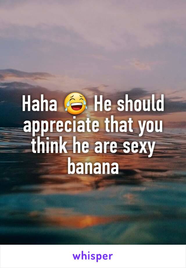 Haha 😂 He should appreciate that you think he are sexy banana