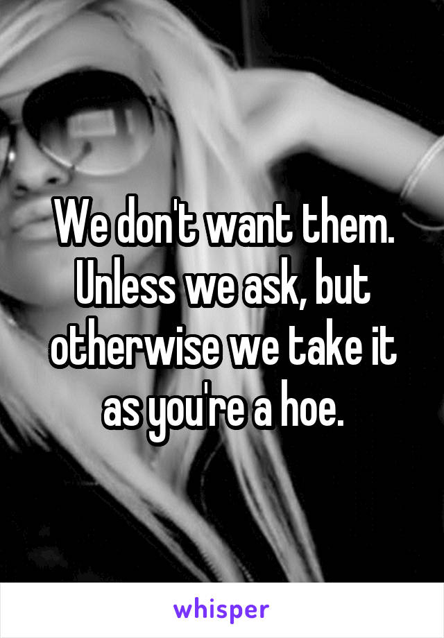 We don't want them. Unless we ask, but otherwise we take it as you're a hoe.