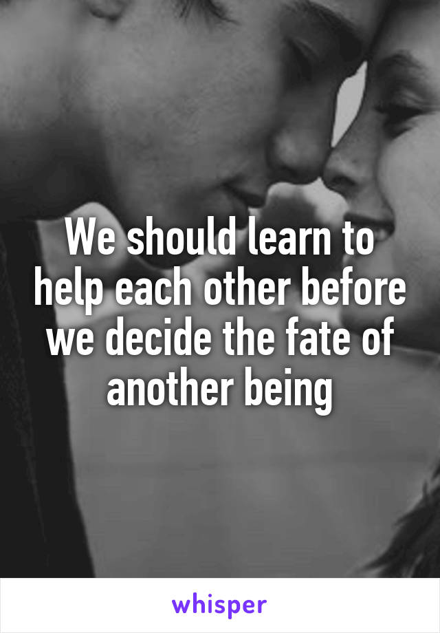 We should learn to help each other before we decide the fate of another being