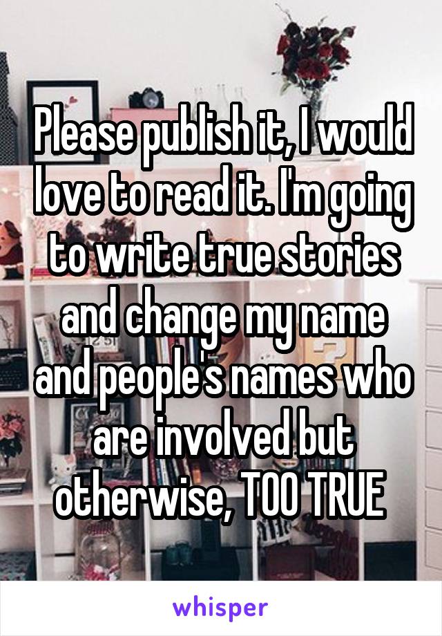 Please publish it, I would love to read it. I'm going to write true stories and change my name and people's names who are involved but otherwise, TOO TRUE 
