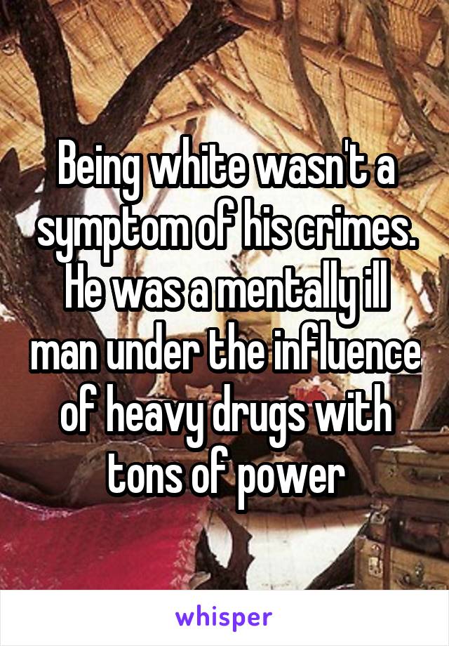 Being white wasn't a symptom of his crimes. He was a mentally ill man under the influence of heavy drugs with tons of power