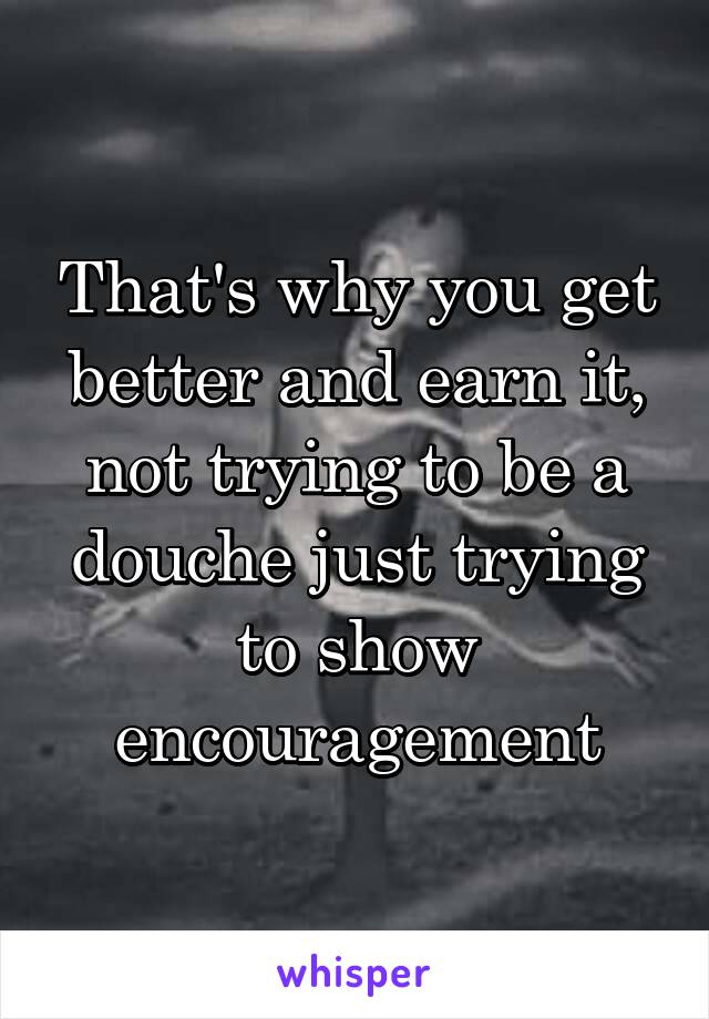 That's why you get better and earn it, not trying to be a douche just trying to show encouragement