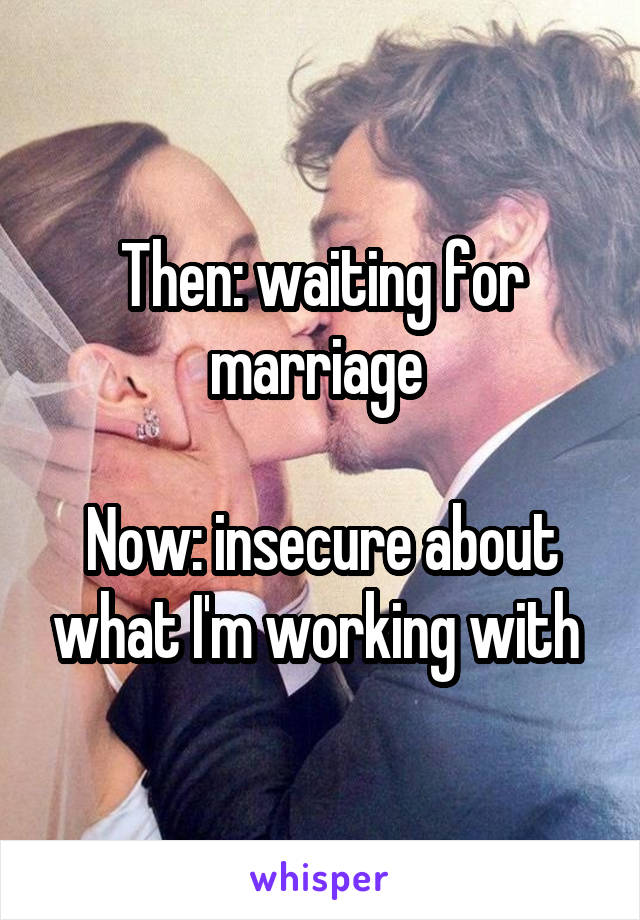 Then: waiting for marriage 

Now: insecure about what I'm working with 