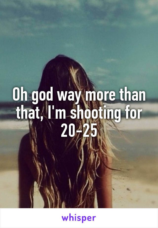 Oh god way more than that, I'm shooting for 20-25