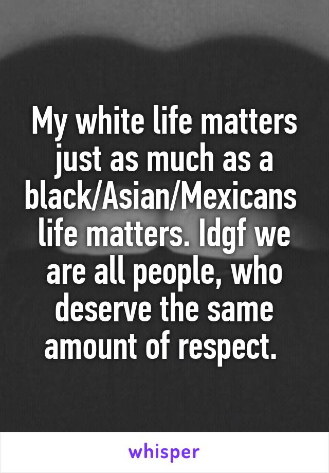 My white life matters just as much as a black/Asian/Mexicans  life matters. Idgf we are all people, who deserve the same amount of respect. 