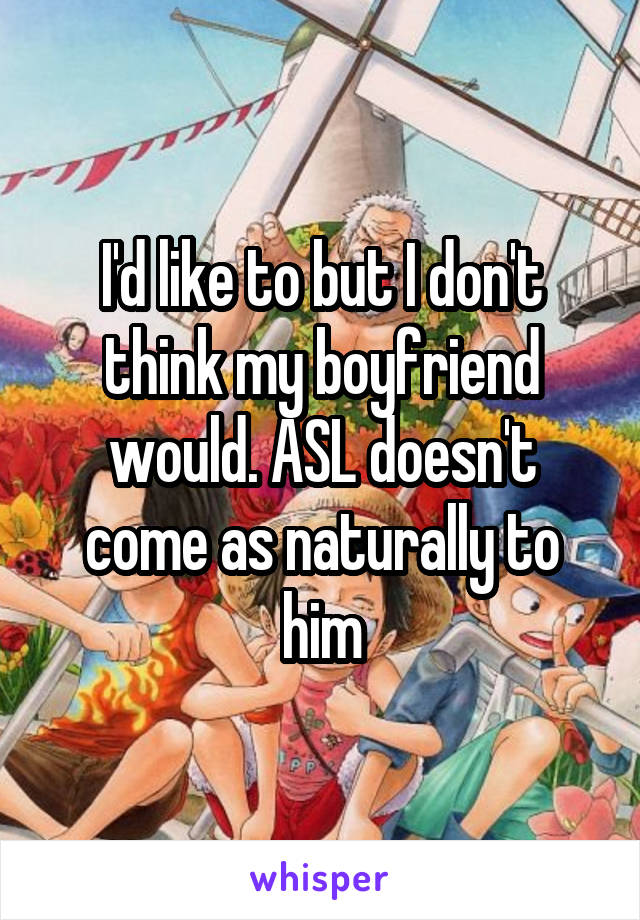 I'd like to but I don't think my boyfriend would. ASL doesn't come as naturally to him