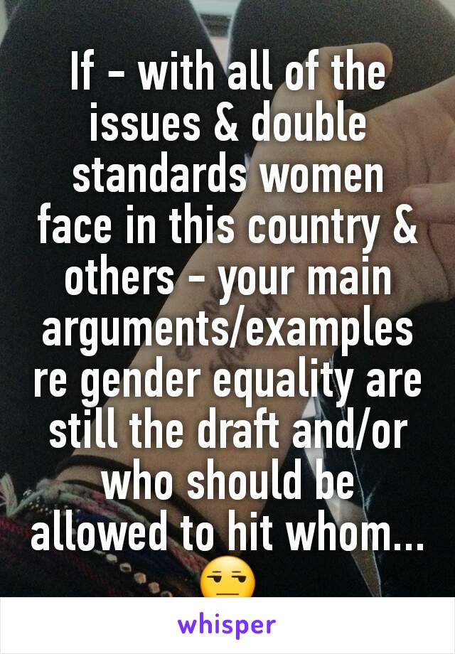 If - with all of the issues & double standards women face in this country & others - your main arguments/examples re gender equality are still the draft and/or who should be allowed to hit whom... 😒