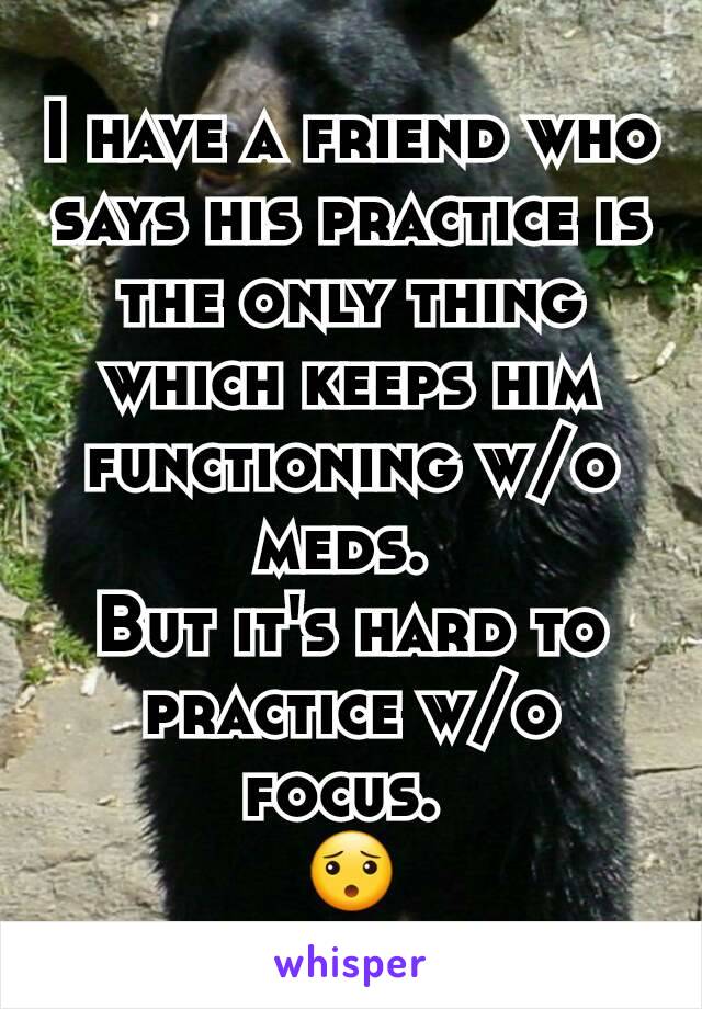 I have a friend who says his practice is the only thing which keeps him functioning w/o meds. 
But it's hard to practice w/o focus. 
😯