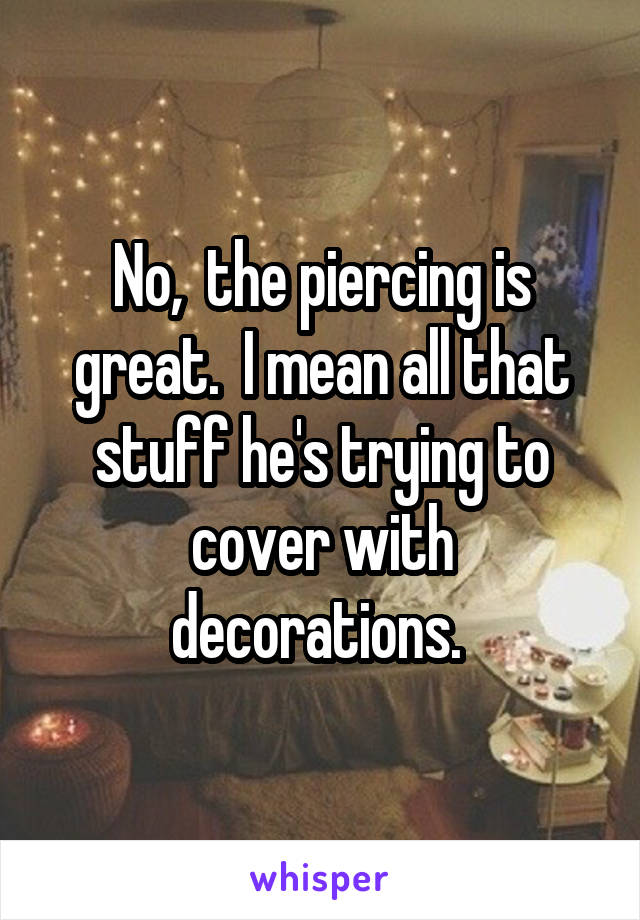 No,  the piercing is great.  I mean all that stuff he's trying to cover with decorations. 
