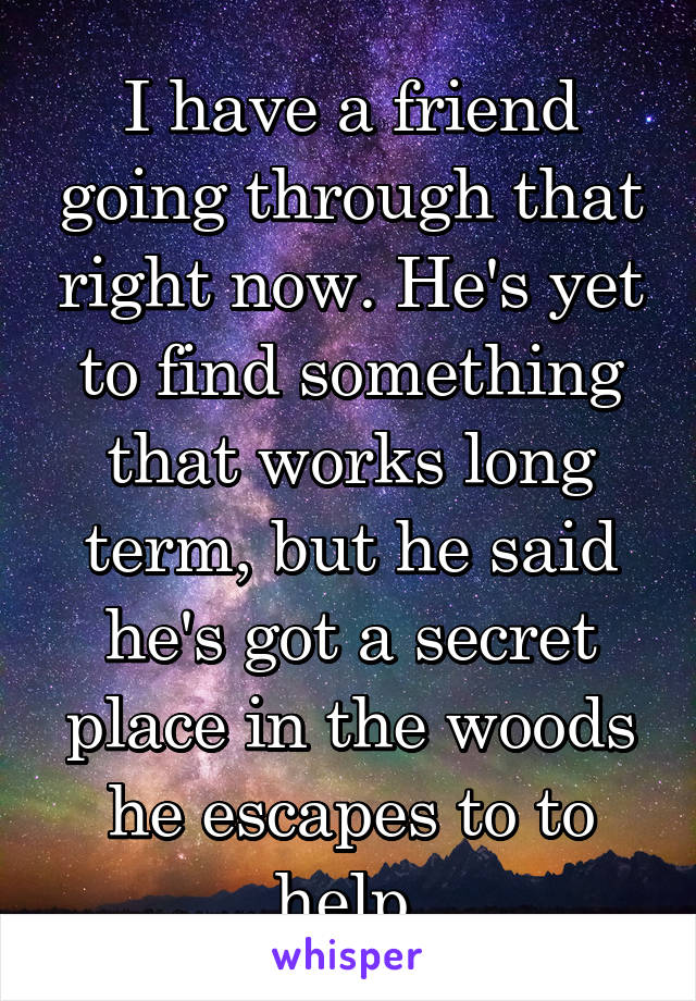 I have a friend going through that right now. He's yet to find something that works long term, but he said he's got a secret place in the woods he escapes to to help.