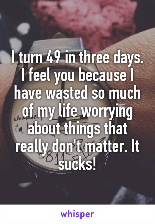 I turn 49 in three days. I feel you because I have wasted so much of my life worrying about things that really don't matter. It sucks!