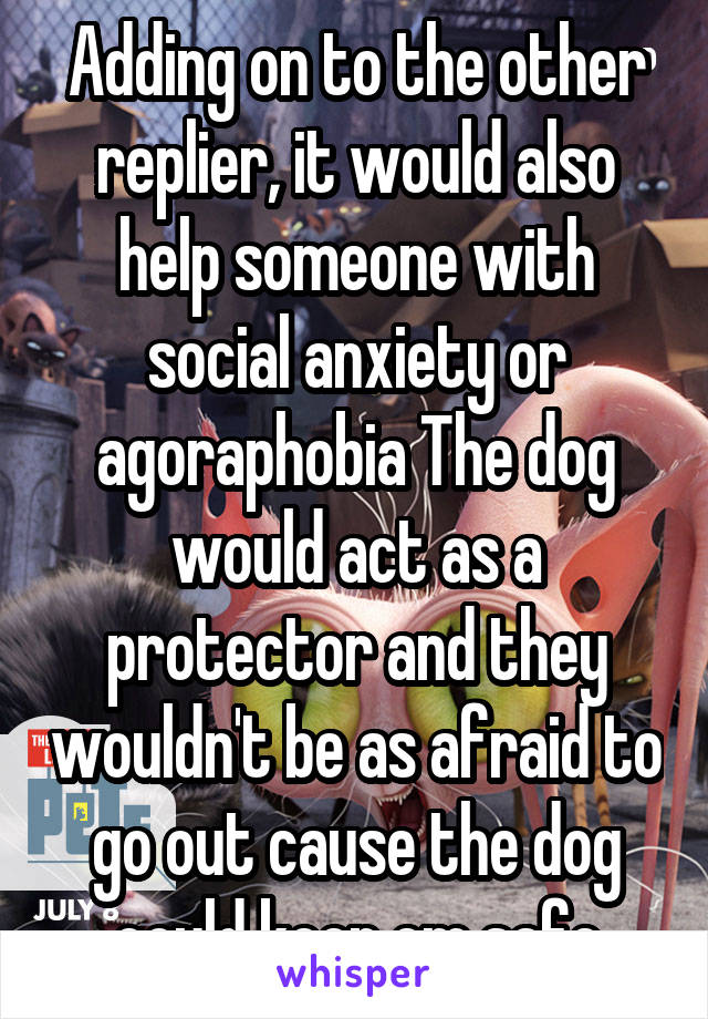 Adding on to the other replier, it would also help someone with social anxiety or agoraphobia The dog would act as a protector and they wouldn't be as afraid to go out cause the dog could keep em safe
