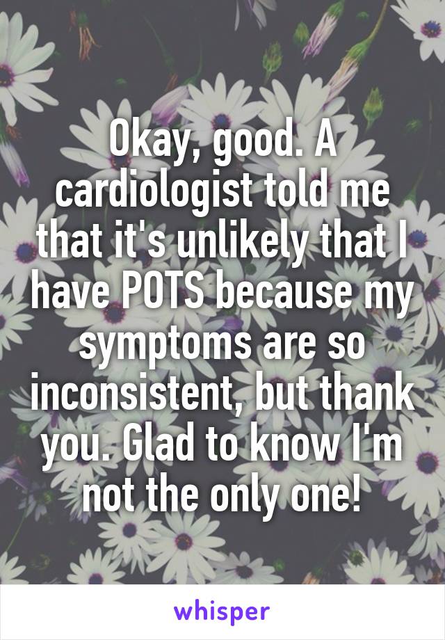 Okay, good. A cardiologist told me that it's unlikely that I have POTS because my symptoms are so inconsistent, but thank you. Glad to know I'm not the only one!