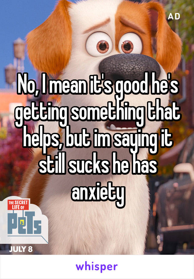 No, I mean it's good he's getting something that helps, but im saying it still sucks he has anxiety
