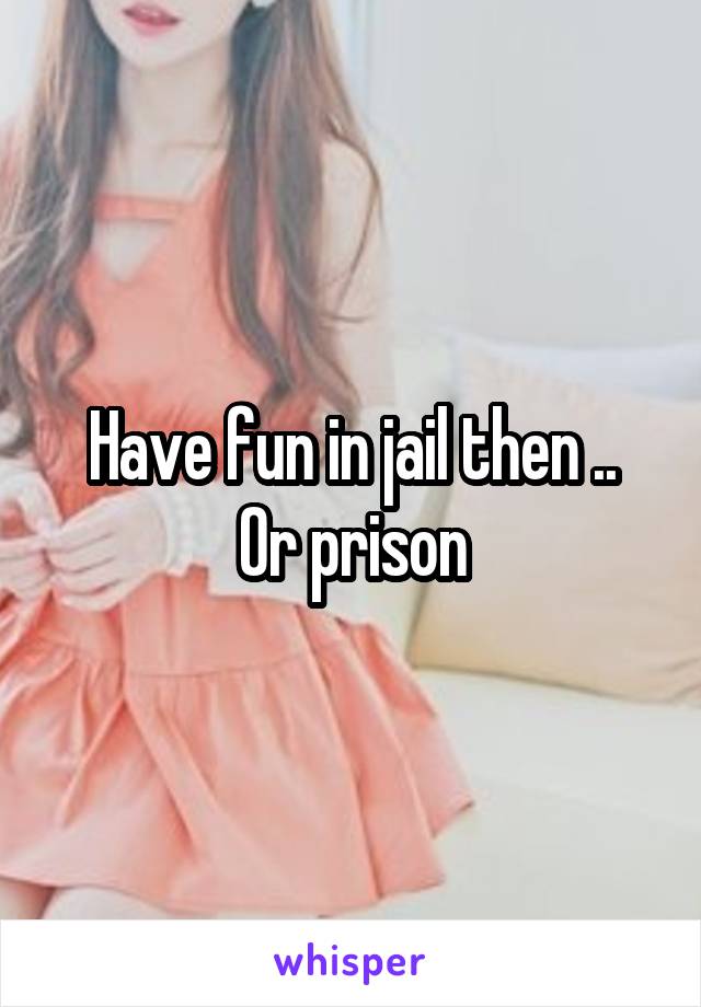 Have fun in jail then ..
 Or prison 