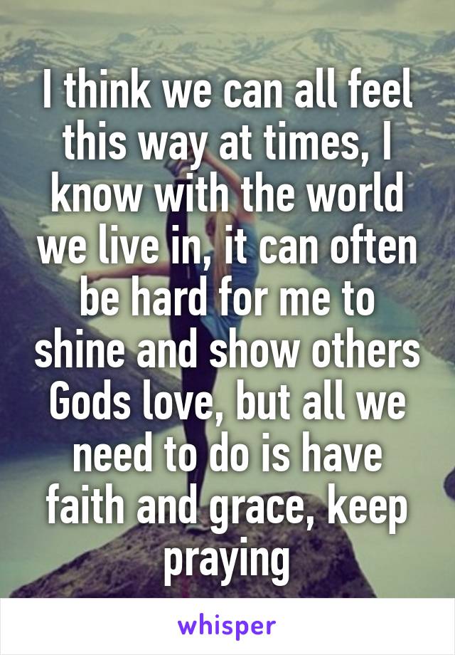 I think we can all feel this way at times, I know with the world we live in, it can often be hard for me to shine and show others Gods love, but all we need to do is have faith and grace, keep praying