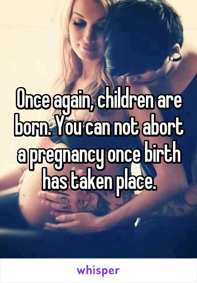 Once again, children are born. You can not abort a pregnancy once birth has taken place.