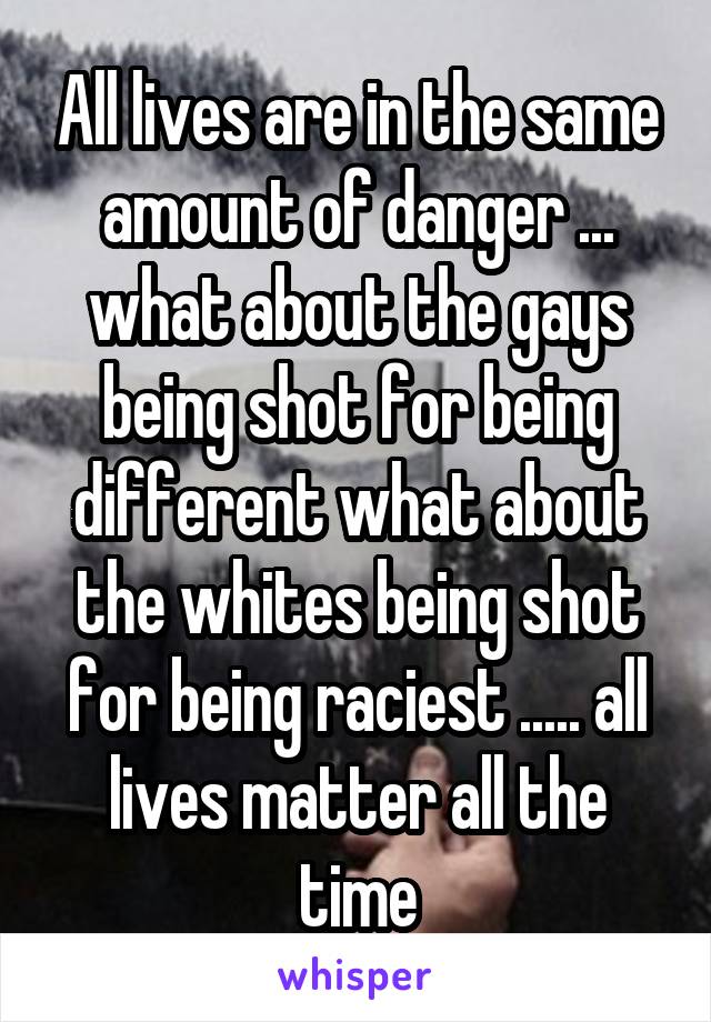 All lives are in the same amount of danger ... what about the gays being shot for being different what about the whites being shot for being raciest ..... all lives matter all the time