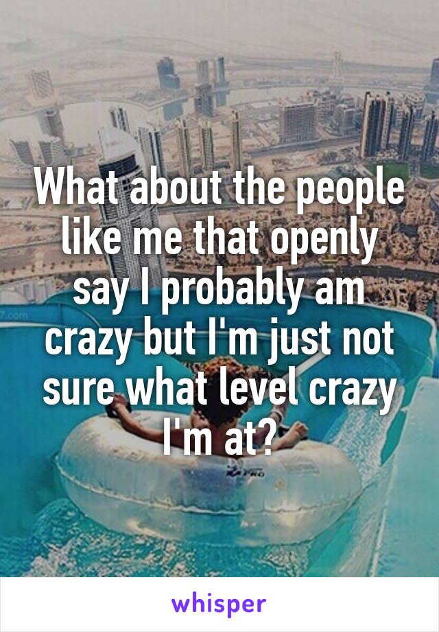 What about the people like me that openly say I probably am crazy but I'm just not sure what level crazy I'm at?