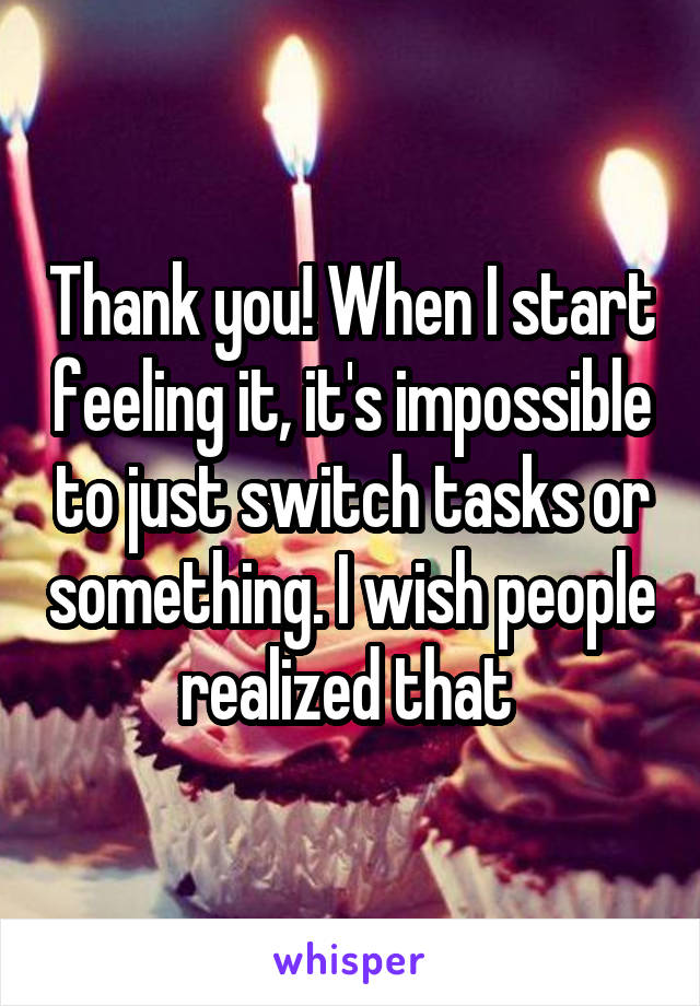 Thank you! When I start feeling it, it's impossible to just switch tasks or something. I wish people realized that 