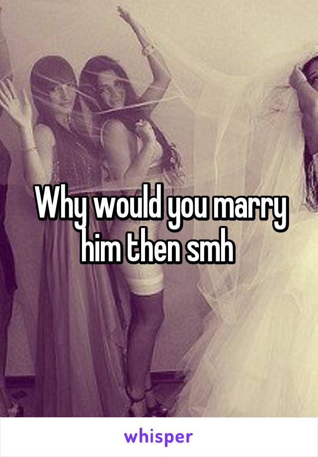 Why would you marry him then smh 