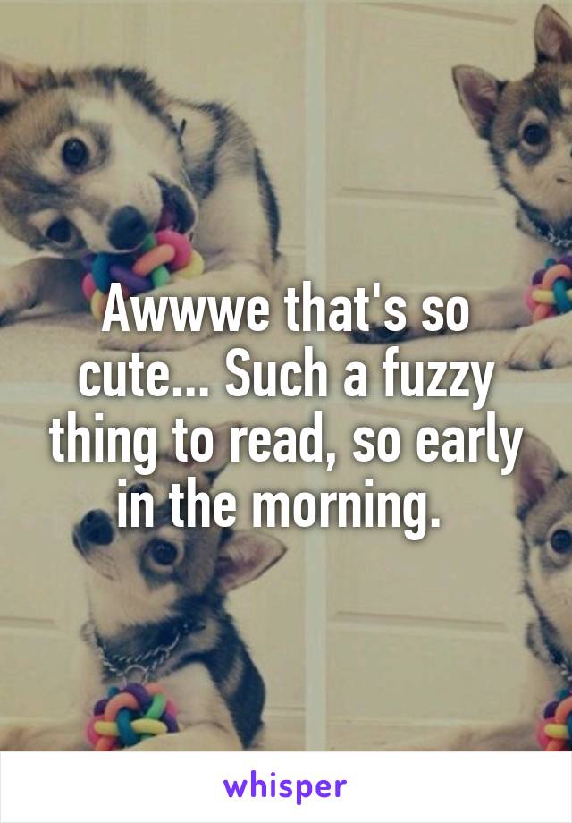 Awwwe that's so cute... Such a fuzzy thing to read, so early in the morning. 