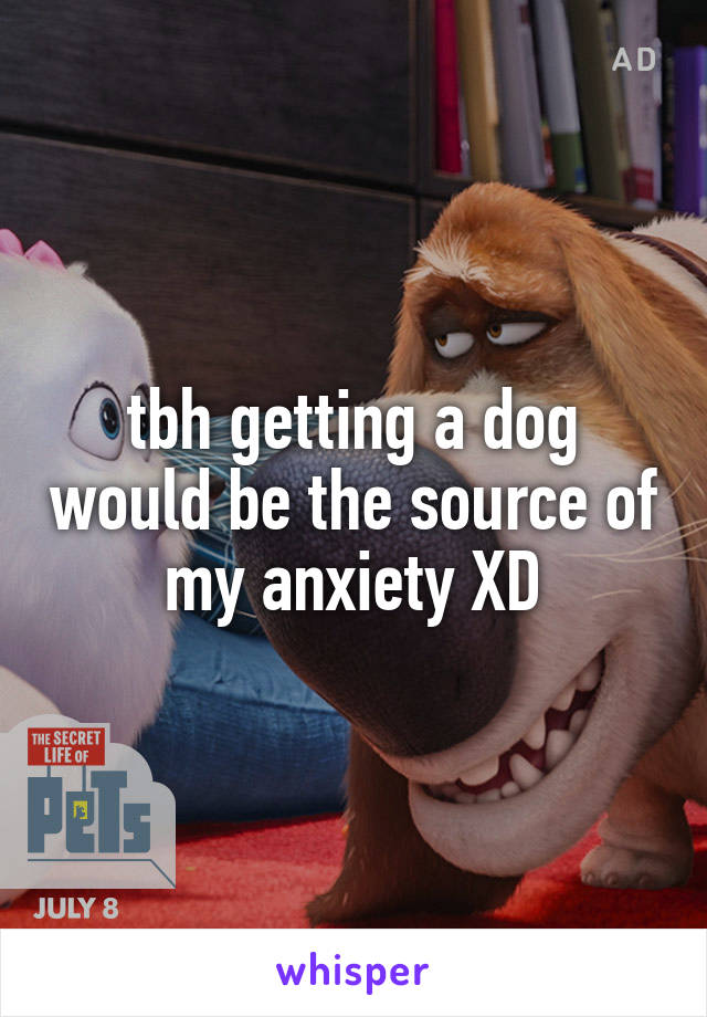 tbh getting a dog would be the source of my anxiety XD