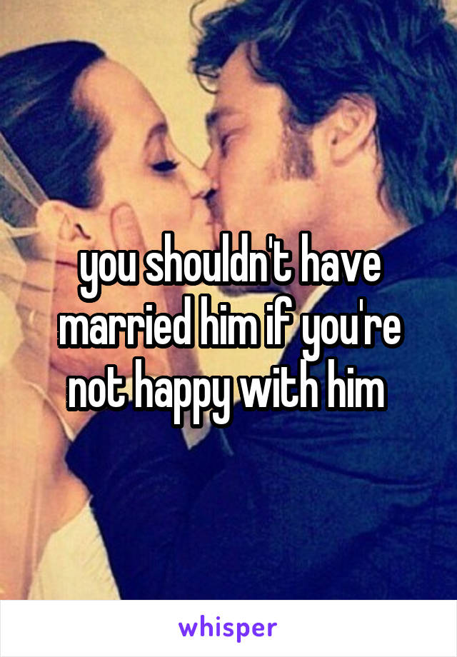 you shouldn't have married him if you're not happy with him 