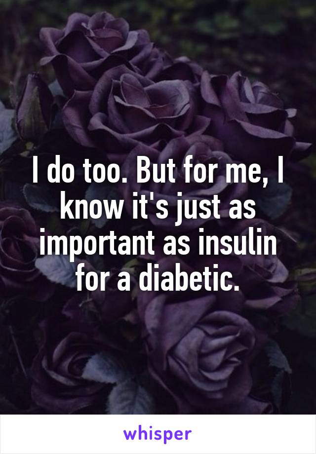 I do too. But for me, I know it's just as important as insulin for a diabetic.