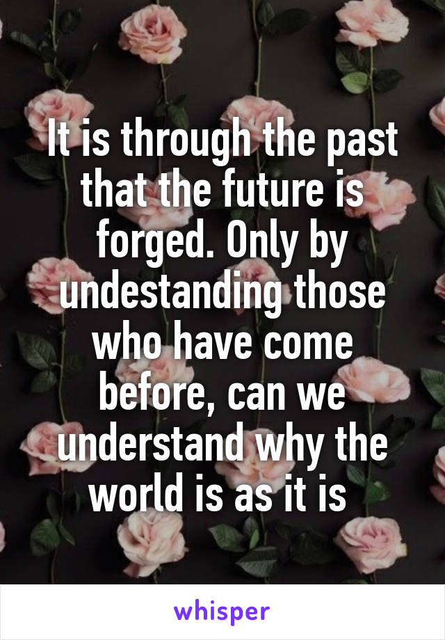 It is through the past that the future is forged. Only by undestanding those who have come before, can we understand why the world is as it is 
