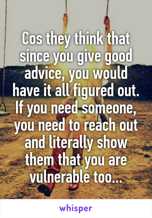 Cos they think that since you give good advice, you would have it all figured out. If you need someone, you need to reach out and literally show them that you are vulnerable too...