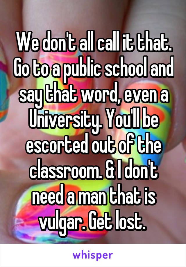 We don't all call it that. Go to a public school and say that word, even a University. You'll be escorted out of the classroom. & I don't need a man that is vulgar. Get lost. 