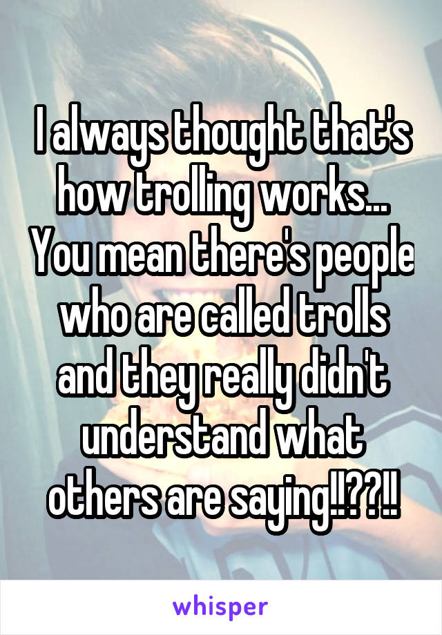 I always thought that's how trolling works... You mean there's people who are called trolls and they really didn't understand what others are saying!!??!!