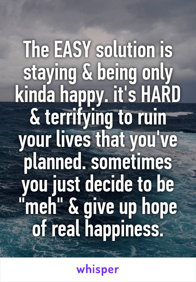 The EASY solution is staying & being only kinda happy. it's HARD & terrifying to ruin your lives that you've planned. sometimes you just decide to be "meh" & give up hope of real happiness.