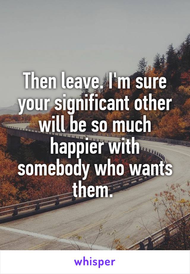 Then leave. I'm sure your significant other will be so much happier with somebody who wants them. 