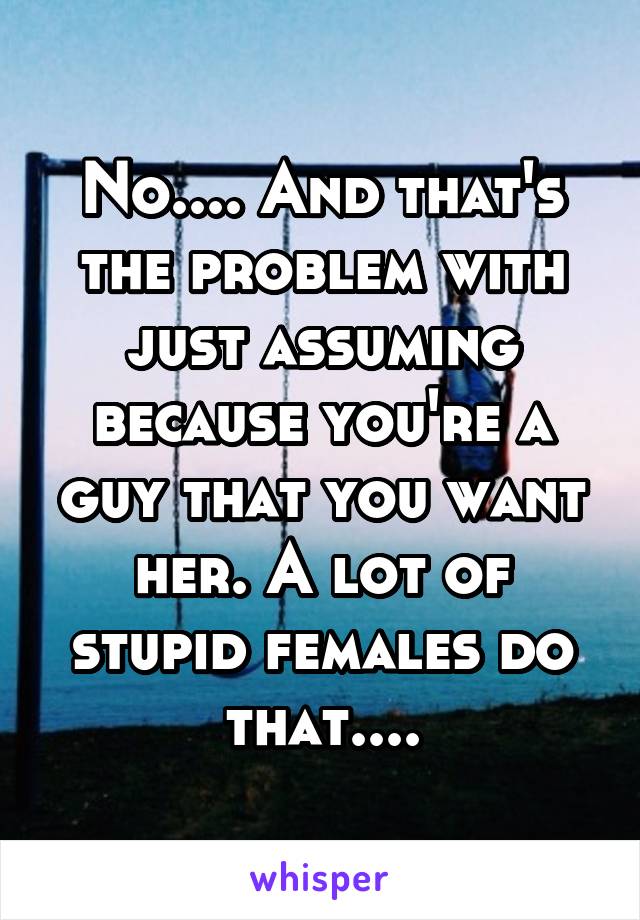 No.... And that's the problem with just assuming because you're a guy that you want her. A lot of stupid females do that....