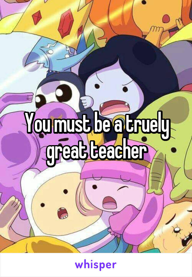 You must be a truely great teacher