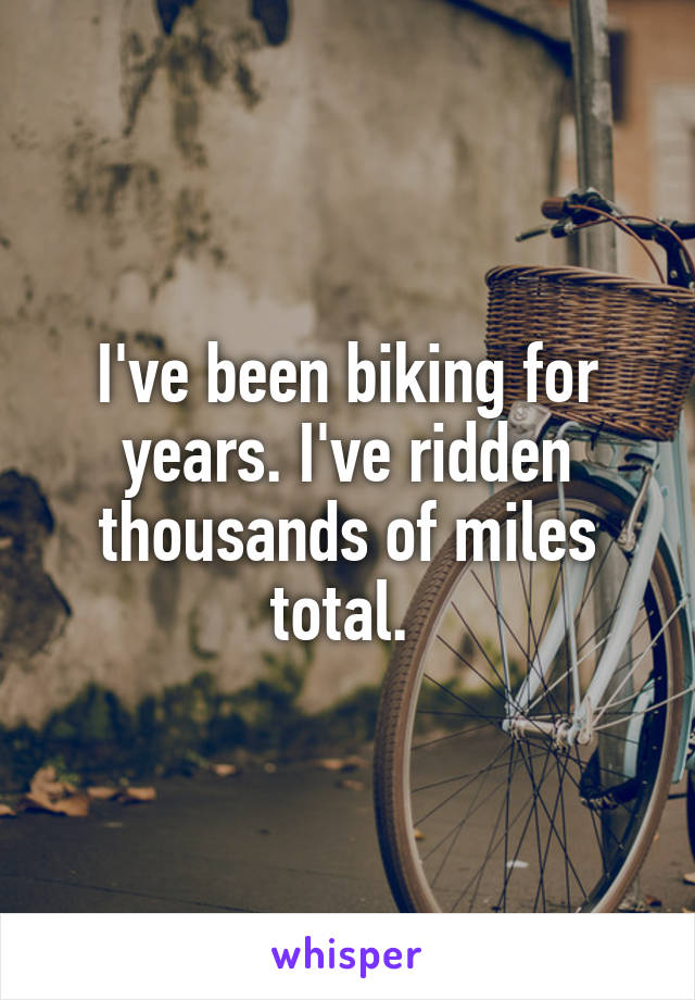 I've been biking for years. I've ridden thousands of miles total. 
