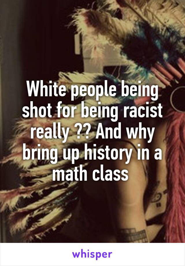 White people being shot for being racist really ?? And why bring up history in a math class 