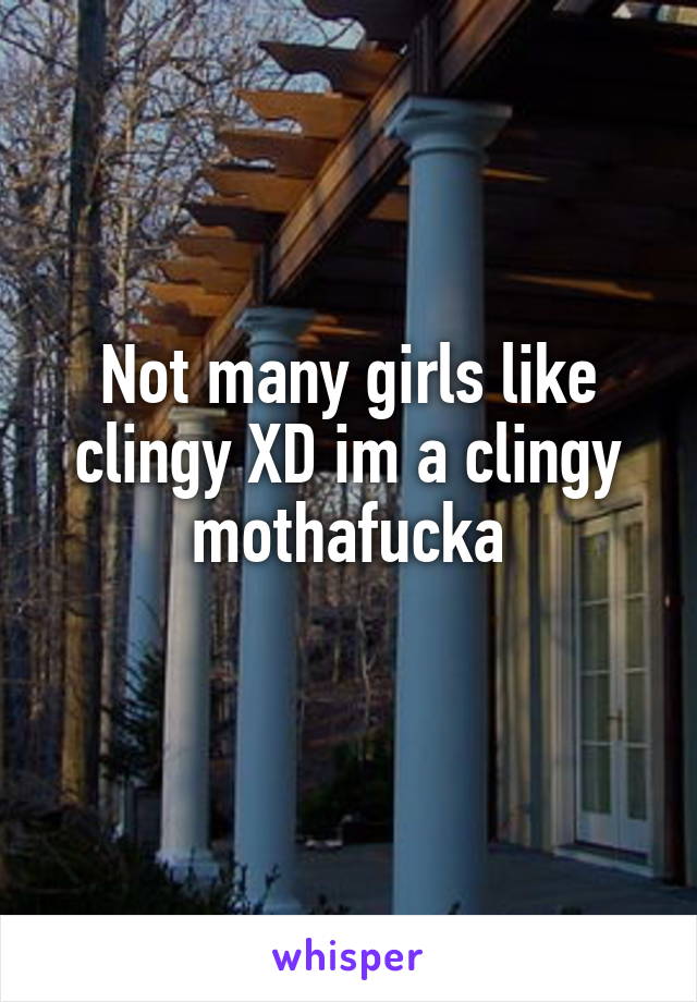 Not many girls like clingy XD im a clingy mothafucka
