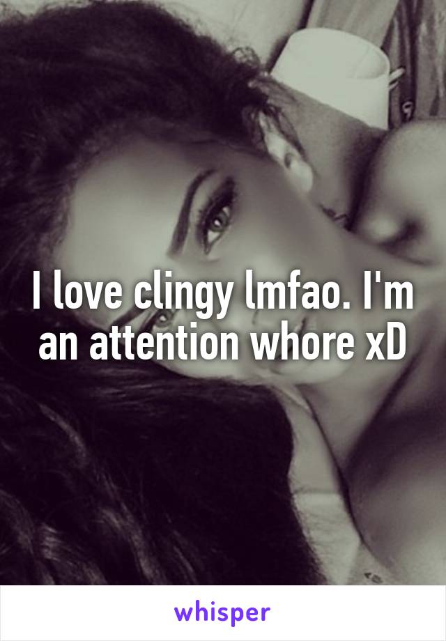 I love clingy lmfao. I'm an attention whore xD