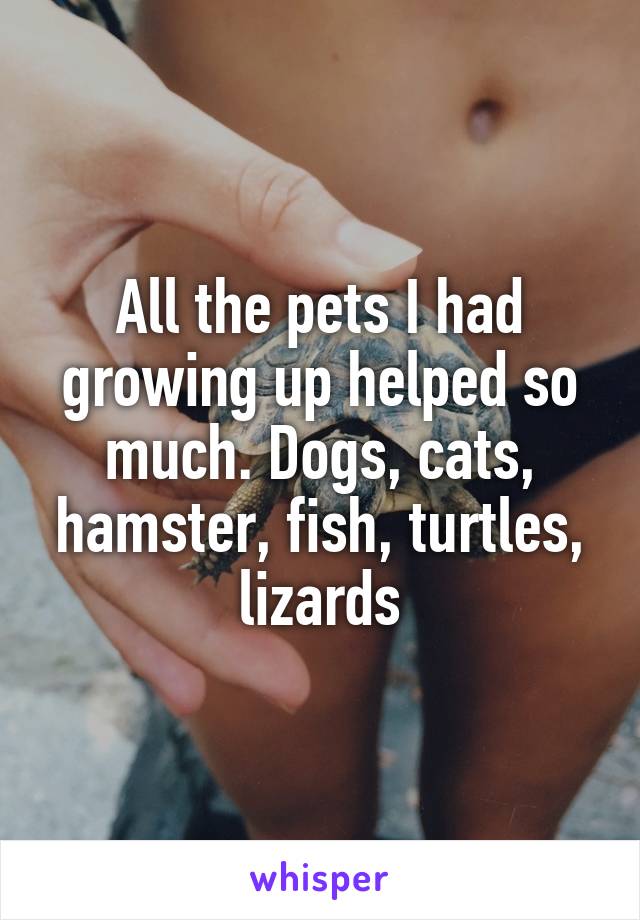 All the pets I had growing up helped so much. Dogs, cats, hamster, fish, turtles, lizards