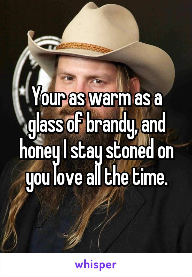 Your as warm as a glass of brandy, and honey I stay stoned on you love all the time.