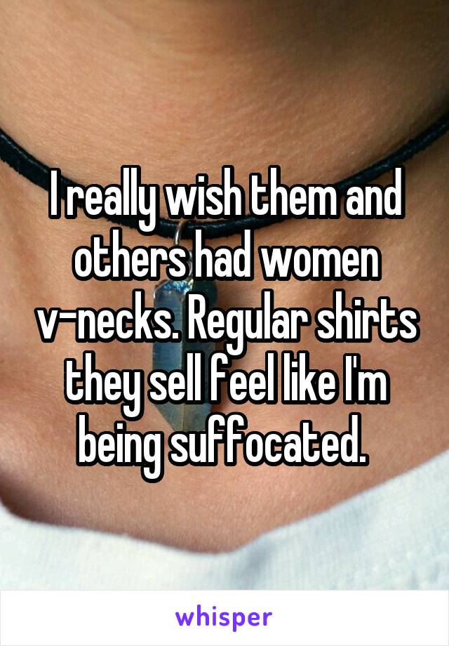 I really wish them and others had women v-necks. Regular shirts they sell feel like I'm being suffocated. 