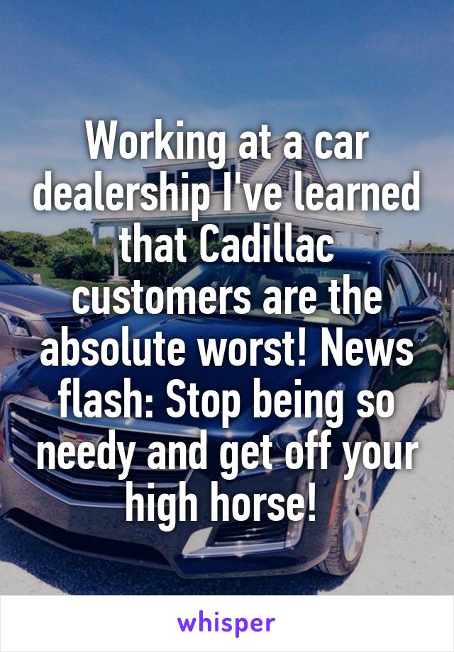 Working at a car dealership I've learned that Cadillac customers are the absolute worst! News flash: Stop being so needy and get off your high horse! 