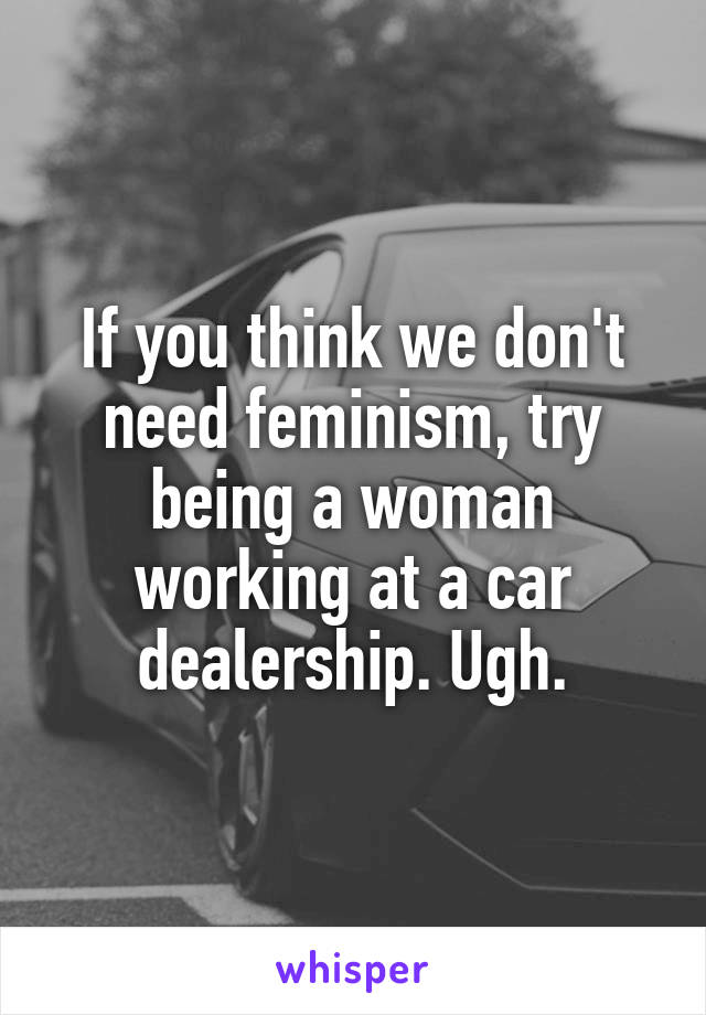 If you think we don't need feminism, try being a woman working at a car dealership. Ugh.