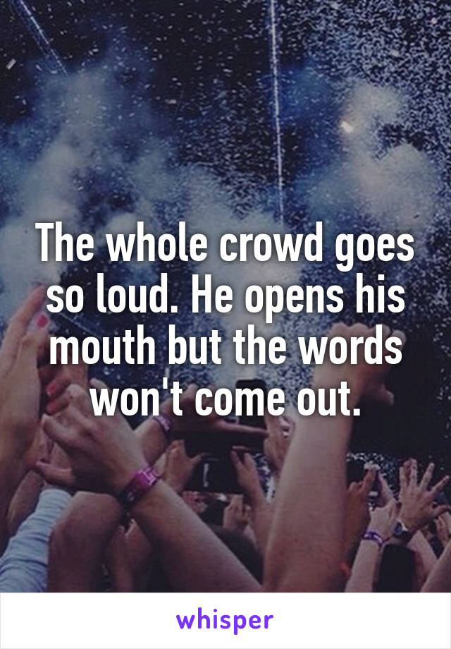 The whole crowd goes so loud. He opens his mouth but the words won't come out.