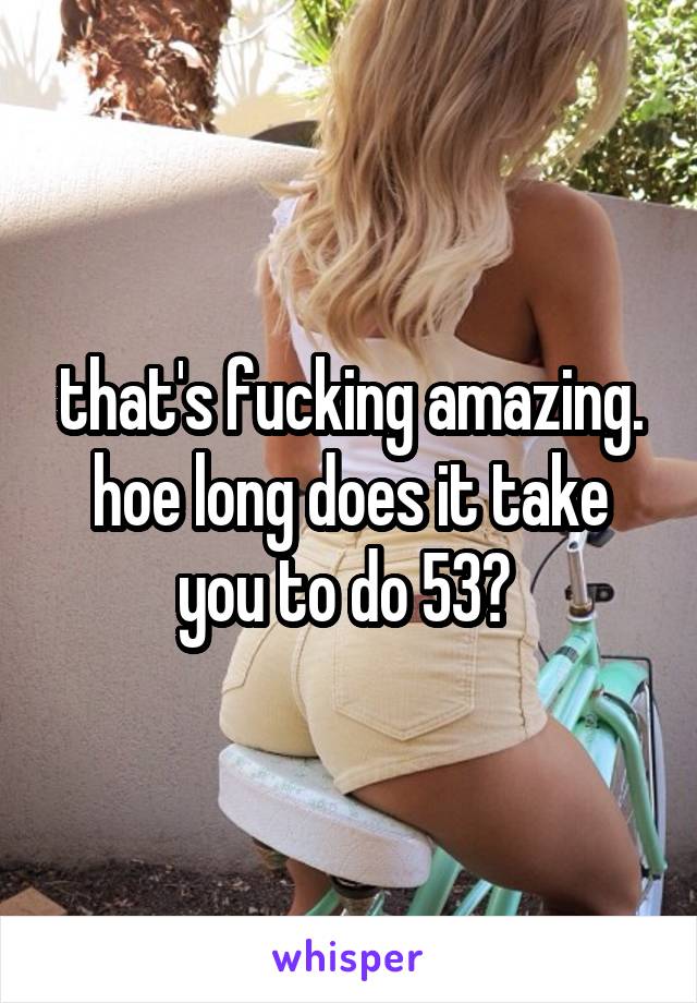 that's fucking amazing. hoe long does it take you to do 53? 