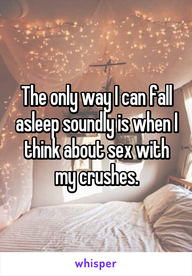 The only way I can fall asleep soundly is when I think about sex with my crushes.