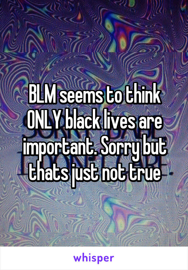 BLM seems to think ONLY black lives are important. Sorry but thats just not true